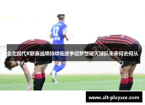 全北现代K联赛战绩持续低迷争冠梦想破灭球队未来何去何从