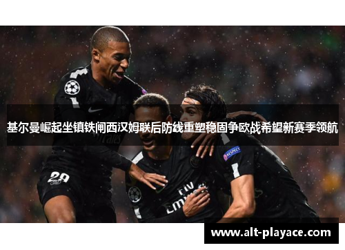 基尔曼崛起坐镇铁闸西汉姆联后防线重塑稳固争欧战希望新赛季领航