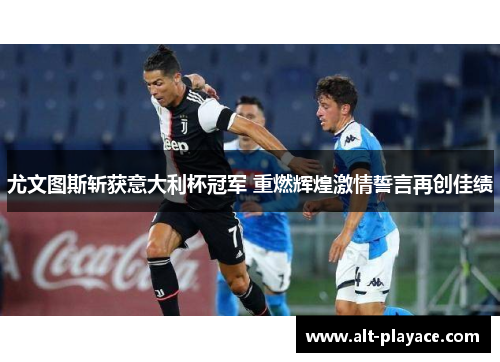 尤文图斯斩获意大利杯冠军 重燃辉煌激情誓言再创佳绩