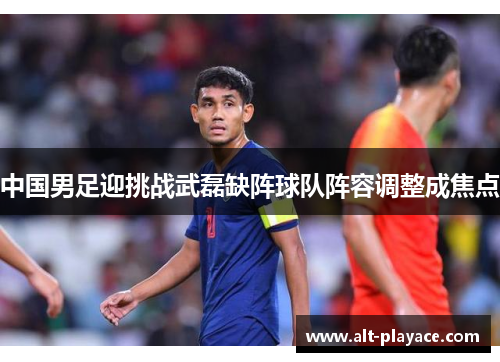 中国男足迎挑战武磊缺阵球队阵容调整成焦点