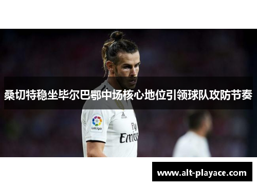 桑切特稳坐毕尔巴鄂中场核心地位引领球队攻防节奏 桑切特稳坐毕尔巴鄂中场核心地位引领球队攻防节奏